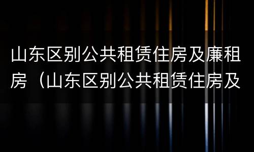 山东区别公共租赁住房及廉租房（山东区别公共租赁住房及廉租房政策）