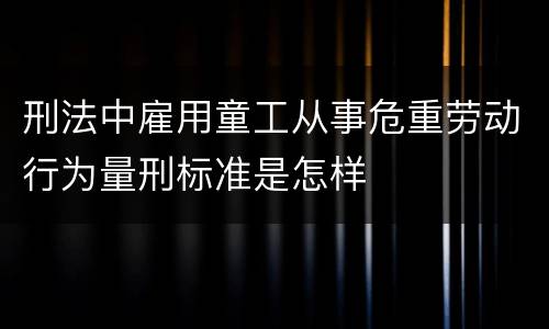 刑法中雇用童工从事危重劳动行为量刑标准是怎样