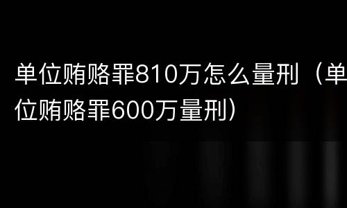 单位贿赂罪810万怎么量刑（单位贿赂罪600万量刑）