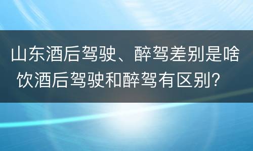山东酒后驾驶、醉驾差别是啥 饮酒后驾驶和醉驾有区别?