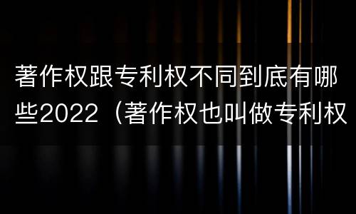 著作权跟专利权不同到底有哪些2022（著作权也叫做专利权吗）