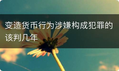 变造货币行为涉嫌构成犯罪的该判几年