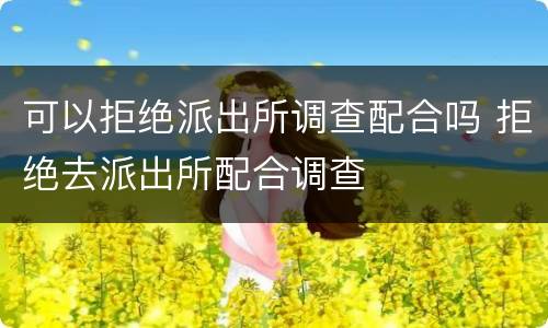可以拒绝派出所调查配合吗 拒绝去派出所配合调查
