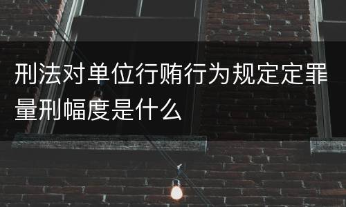 刑法对单位行贿行为规定定罪量刑幅度是什么