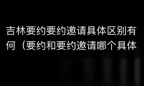 吉林要约要约邀请具体区别有何（要约和要约邀请哪个具体）