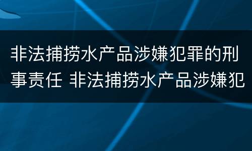 非法捕捞水产品涉嫌犯罪的刑事责任 非法捕捞水产品涉嫌犯罪的刑事责任主体