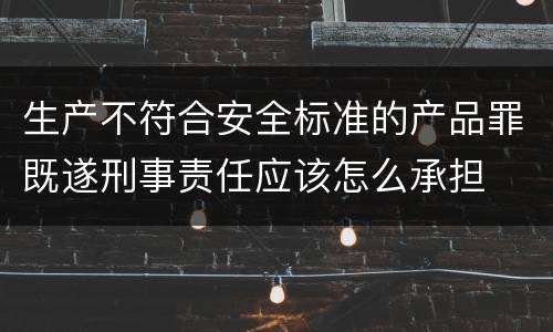 生产不符合安全标准的产品罪既遂刑事责任应该怎么承担