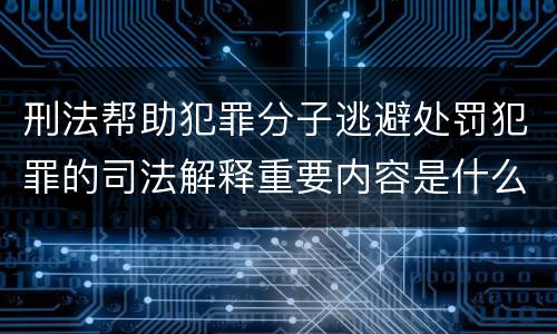 刑法帮助犯罪分子逃避处罚犯罪的司法解释重要内容是什么