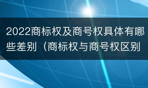 2022商标权及商号权具体有哪些差别（商标权与商号权区别）