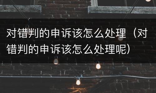 对错判的申诉该怎么处理（对错判的申诉该怎么处理呢）