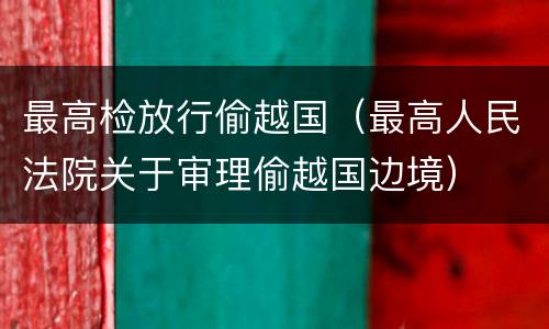 最高检放行偷越国（最高人民法院关于审理偷越国边境）