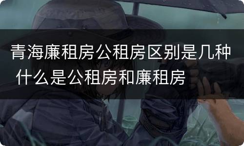 青海廉租房公租房区别是几种 什么是公租房和廉租房