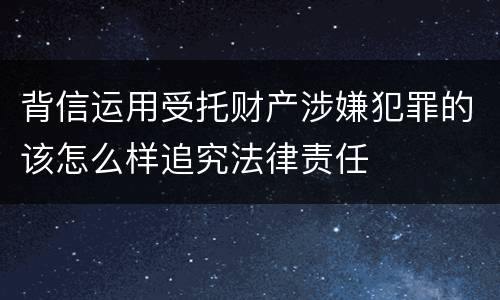 背信运用受托财产涉嫌犯罪的该怎么样追究法律责任