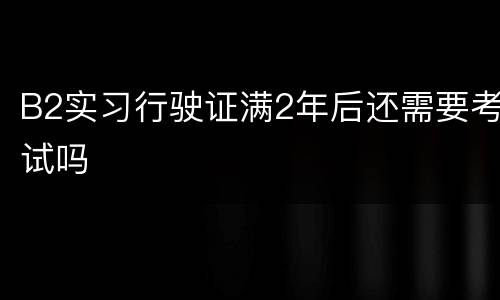 B2实习行驶证满2年后还需要考试吗
