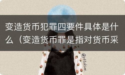 变造货币犯罪四要件具体是什么（变造货币罪是指对货币采用什么等方法）