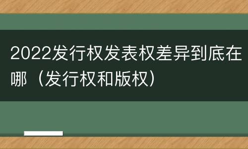 2022发行权发表权差异到底在哪（发行权和版权）