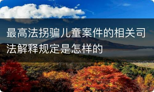 最高法拐骗儿童案件的相关司法解释规定是怎样的