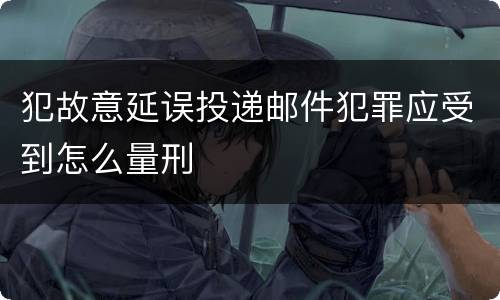 犯故意延误投递邮件犯罪应受到怎么量刑