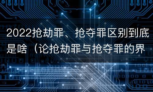 2022抢劫罪、抢夺罪区别到底是啥（论抢劫罪与抢夺罪的界限）