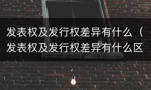 发表权及发行权差异有什么（发表权及发行权差异有什么区别）