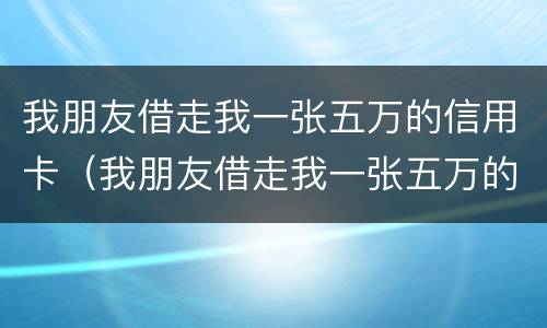 我朋友借走我一张五万的信用卡（我朋友借走我一张五万的信用卡犯法吗）