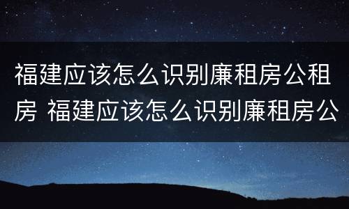 福建应该怎么识别廉租房公租房 福建应该怎么识别廉租房公租房呢