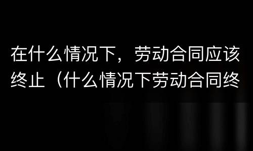 在什么情况下，劳动合同应该终止（什么情况下劳动合同终止,劳动者可以取得经济补偿）