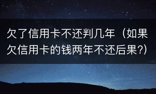 欠了信用卡不还判几年（如果欠信用卡的钱两年不还后果?）