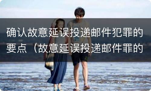 确认故意延误投递邮件犯罪的要点（故意延误投递邮件罪的立案标准）