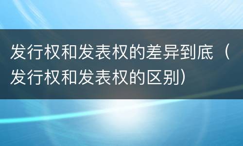 发行权和发表权的差异到底（发行权和发表权的区别）