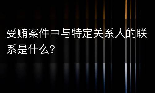 受贿案件中与特定关系人的联系是什么？
