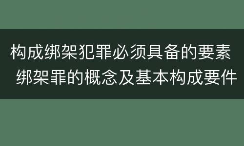 构成绑架犯罪必须具备的要素 绑架罪的概念及基本构成要件