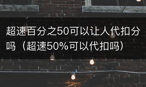 超速百分之50可以让人代扣分吗（超速50%可以代扣吗）