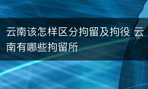 云南该怎样区分拘留及拘役 云南有哪些拘留所