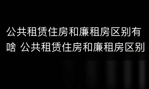 公共租赁住房和廉租房区别有啥 公共租赁住房和廉租房区别有啥不一样