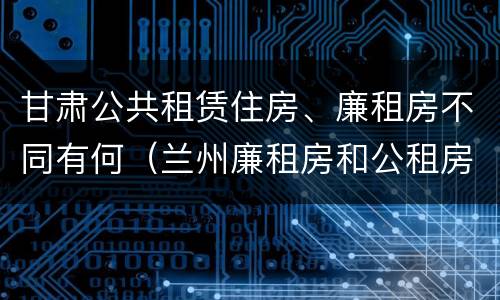 甘肃公共租赁住房、廉租房不同有何（兰州廉租房和公租房的区别）
