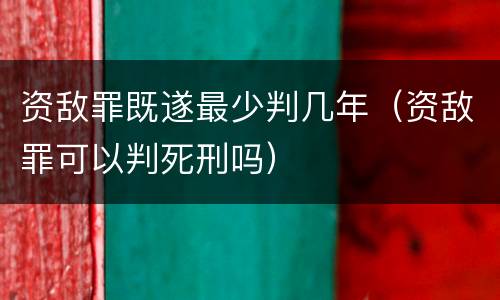 资敌罪既遂最少判几年（资敌罪可以判死刑吗）