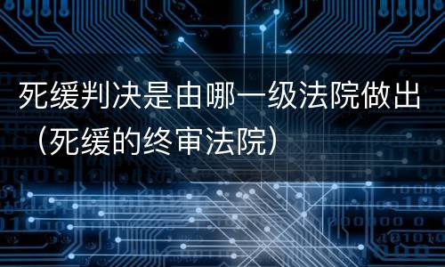 死缓判决是由哪一级法院做出（死缓的终审法院）