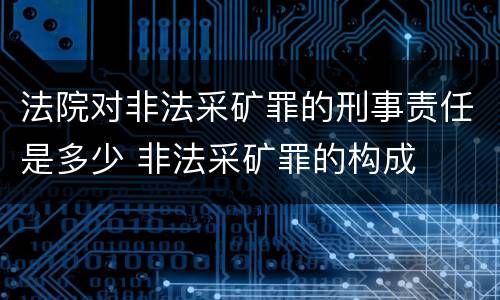 法院对非法采矿罪的刑事责任是多少 非法采矿罪的构成
