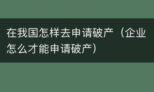 在我国怎样去申请破产（企业怎么才能申请破产）