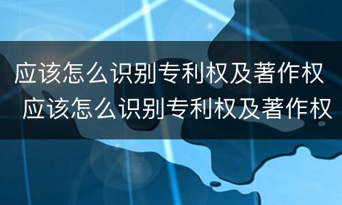 应该怎么识别专利权及著作权 应该怎么识别专利权及著作权证