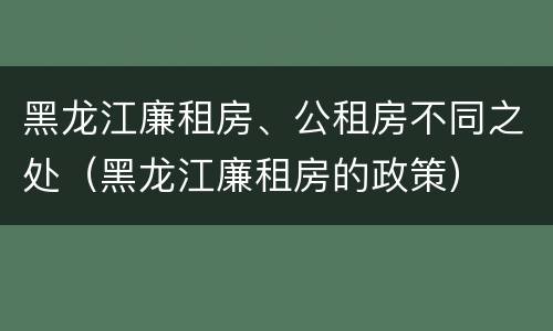 黑龙江廉租房、公租房不同之处（黑龙江廉租房的政策）