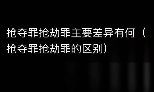 抢夺罪抢劫罪主要差异有何（抢夺罪抢劫罪的区别）