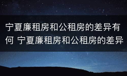 宁夏廉租房和公租房的差异有何 宁夏廉租房和公租房的差异有何影响