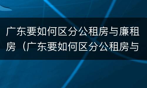 广东要如何区分公租房与廉租房（广东要如何区分公租房与廉租房呢）
