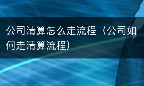 公司清算怎么走流程（公司如何走清算流程）