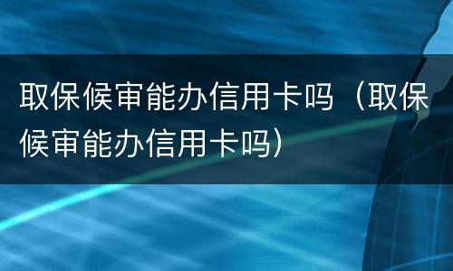 取保候审能办信用卡吗（取保候审能办信用卡吗）