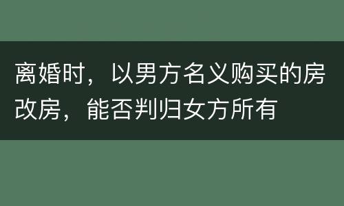 离婚时，以男方名义购买的房改房，能否判归女方所有