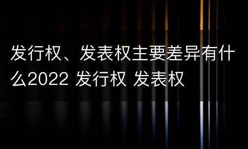 发行权、发表权主要差异有什么2022 发行权 发表权