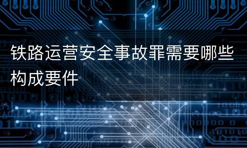 铁路运营安全事故罪需要哪些构成要件